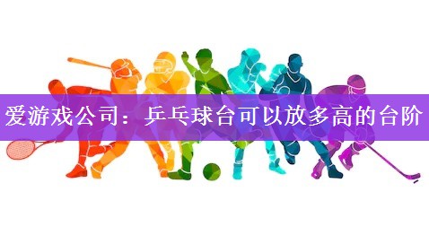 爱游戏公司：乒乓球台可以放多高的台阶