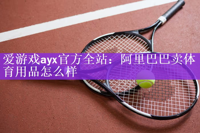 爱游戏ayx官方全站：阿里巴巴卖体育用品怎么样